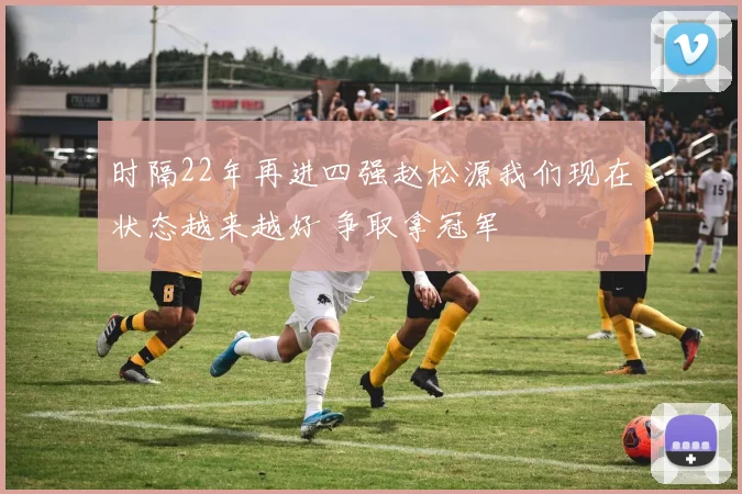 时隔22年再进四强赵松源我们现在状态越来越好 争取拿冠军
